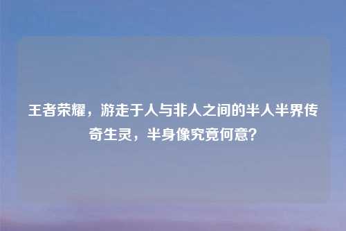 王者荣耀，游走于人与非人之间的半人半界传奇生灵，半身像究竟何意？