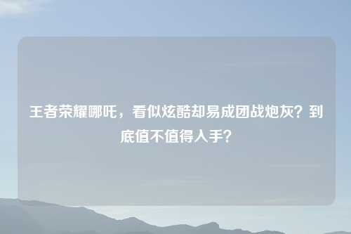 王者荣耀哪吒，看似炫酷却易成团战炮灰？到底值不值得入手？