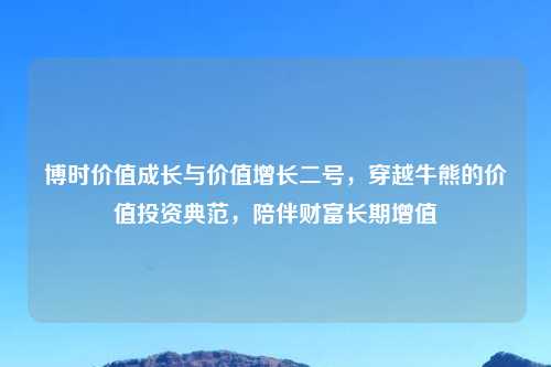 博时价值成长与价值增长二号，穿越牛熊的价值投资典范，陪伴财富长期增值