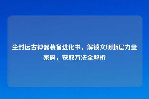 尘封远古神器装备进化书，解锁文明断层力量密码，获取     全解析