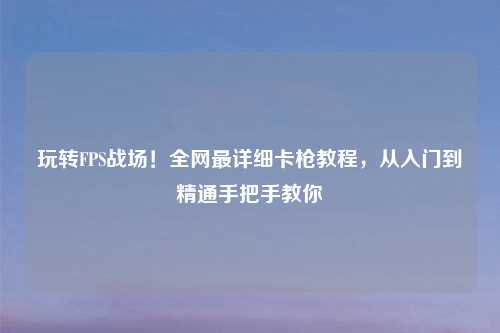 玩转FPS战场！全网最详细卡枪教程，从入门到精通手把手教你