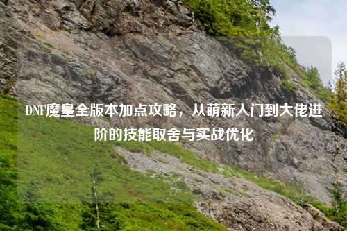 DNF魔皇全版本加点攻略，从萌新入门到大佬进阶的技能取舍与实战优化