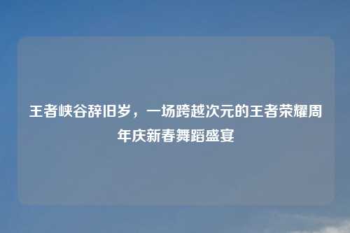 王者峡谷辞旧岁，一场跨越次元的王者荣耀周年庆新春舞蹈盛宴