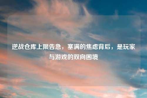 逆战仓库上限告急，塞满的焦虑背后，是玩家与游戏的双向困境