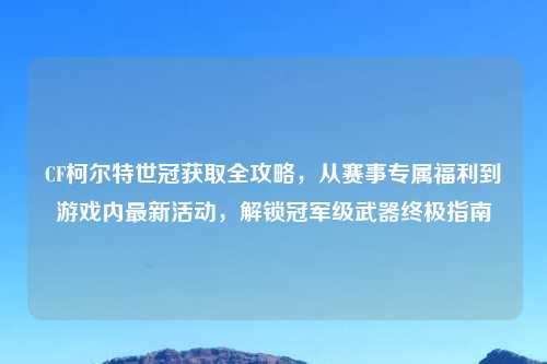 CF柯尔特世冠获取全攻略，从赛事专属福利到游戏内最新活动，解锁冠军级武器终极指南