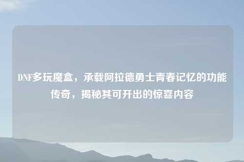 DNF多玩魔盒，承载阿拉德勇士青春记忆的功能传奇，揭秘其可开出的惊喜内容