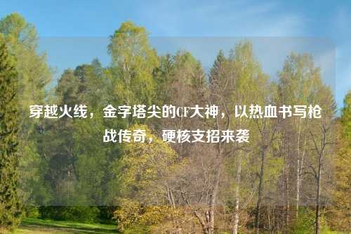 穿越火线，金字塔尖的CF大神，以热     写枪战传奇，硬核支招来袭