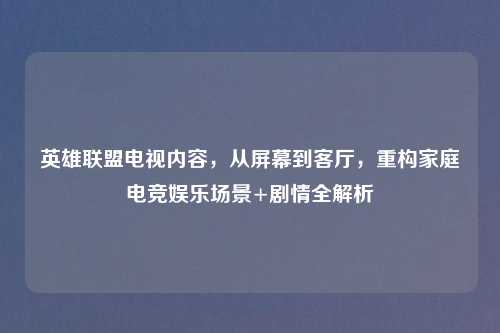 英雄联盟电视内容，从屏幕到客厅，重构家庭电竞娱乐场景+剧情全解析