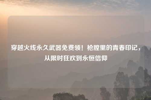 穿越火线永久武器免费领！枪膛里的青春印记，从限时狂欢到永恒信仰