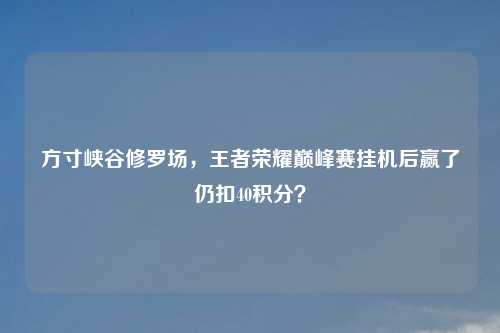 方寸峡谷修罗场，王者荣耀巅峰赛挂机后赢了仍扣40积分？