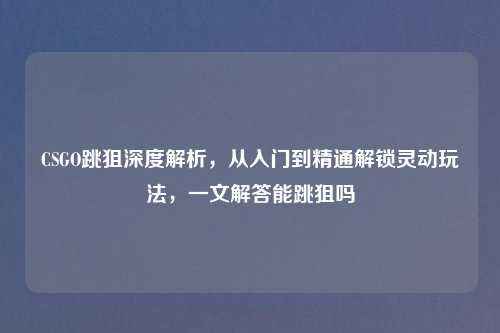 CSGO跳狙深度解析，从入门到精通解锁灵动玩法，一文解答能跳狙吗
