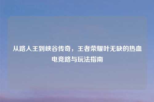 从路人王到峡谷传奇，王者荣耀叶无缺的热血电竞路与玩法指南