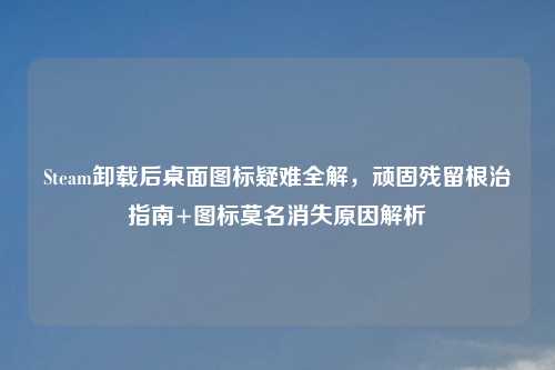 Steam卸载后桌面图标疑难全解，顽固残留根治指南+图标莫名消失原因解析
