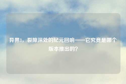 异界3，裂隙深处的纪元回响——它究竟是哪个版本推出的？