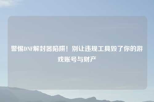 警惕DNF解封器陷阱！别让违规工具毁了你的游戏账号与财产