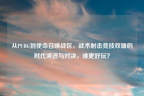 从PUBG到使命召唤战区，战术射击竞技双雄的时代演进与对决，谁更好玩？