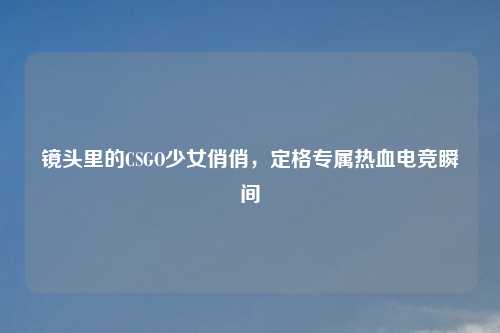 镜头里的CSGO少女俏俏，定格专属热血电竞瞬间