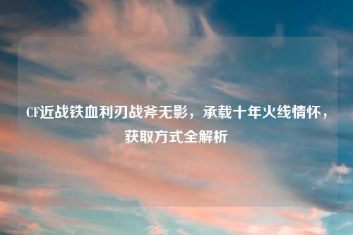 CF近战铁血利刃战斧无影，承载十年火线情怀，获取方式全解析