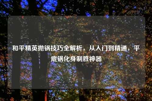 和平精英抛锅技巧全解析，从入门到精通，平底锅化身制胜神器