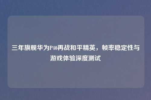 三年旗舰华为P40再战和平精英，帧率稳定性与游戏体验深度测试