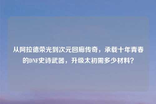 从阿拉德荣光到次元回廊传奇，承载十年青春的DNF史诗武器，升级太初需多少材料？