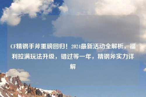 CF精钢手斧重磅回归！2024最新活动全解析，福利拉满玩法升级，错过等一年，精钢斧实力详解