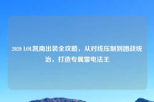 2020 LOL凯南出装全攻略，从对线压制到团战统治，打造专属雷电法王