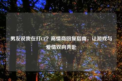 男友说我在打CF？高情商回复指南，让游戏与爱情双向奔赴