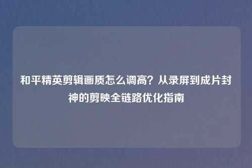 和平精英剪辑画质怎么调高？从录屏到成片封神的剪映全链路优化指南