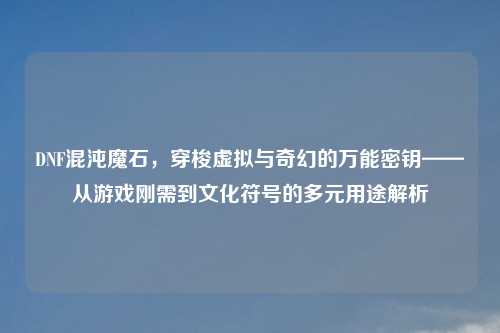 DNF混沌魔石，穿梭虚拟与奇幻的万能密钥——从游戏刚需到文化符号的多元用途解析