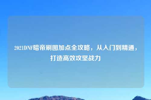 2021DNF暗帝刷图加点全攻略，从入门到精通，打造高效攻坚战力