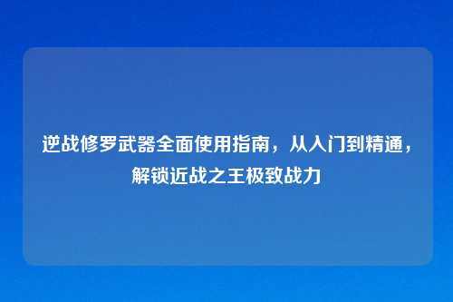逆战修罗武器全面使用指南，从入门到精通，解锁近战之王极致战力