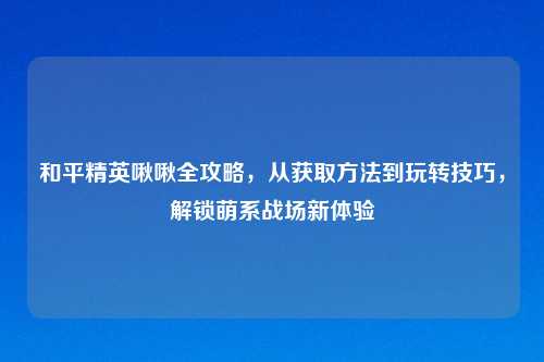 和平精英啾啾全攻略，从获取     到玩转技巧，解锁萌系战场新体验