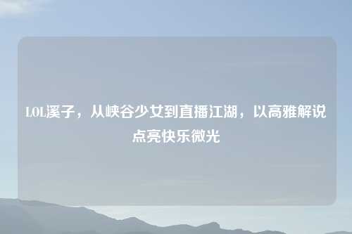 LOL溪子，从峡谷少女到直播江湖，以高雅解说点亮快乐微光