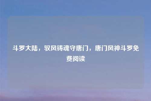 斗罗大陆，驭风铸魂守唐门，唐门风神斗罗免费阅读