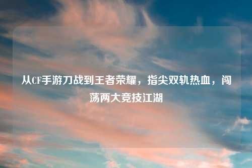 从CF手游刀战到王者荣耀，指尖双轨热血，闯荡两大竞技江湖