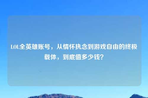 LOL全英雄账号，从情怀执念到游戏自由的终极载体，到底值多少钱？