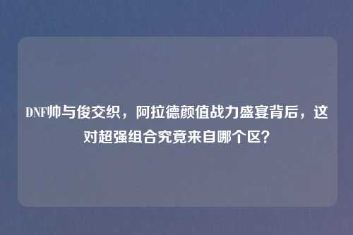 DNF帅与俊交织，阿拉德颜值战力盛宴背后，这对超强组合究竟来自哪个区？