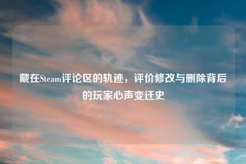 藏在Steam评论区的轨迹，评价修改与删除背后的玩家心声变迁史
