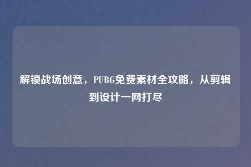 解锁战场创意，PUBG免费素材全攻略，从剪辑到设计一网打尽