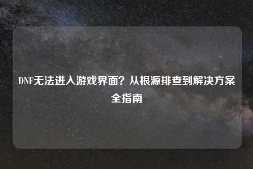 DNF无法进入游戏界面？从根源排查到解决方案全指南