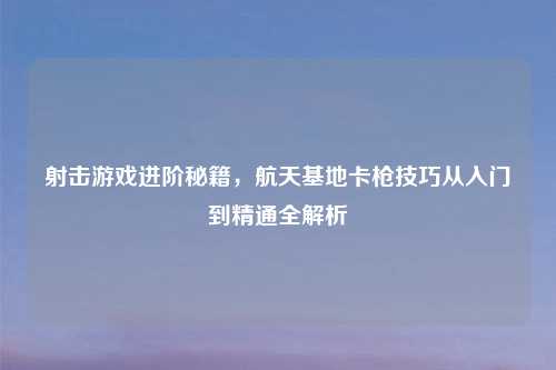射击游戏进阶秘籍，航天基地卡枪技巧从入门到精通全解析