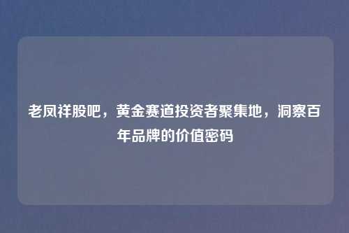老凤祥股吧，黄金赛道投资者聚集地，洞察百年品牌的价值密码