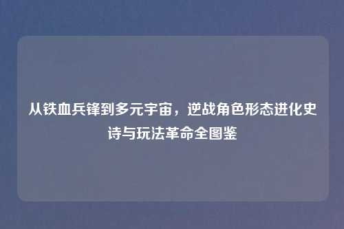 从铁血兵锋到多元宇宙，逆战角色形态进化史诗与玩法革命全图鉴