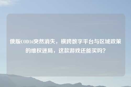 俄版COD16突然消失，横跨数字平台与区域政策的     迷局，这款游戏还能买吗？