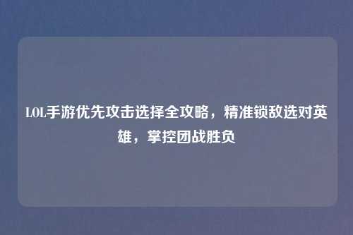LOL手游优先攻击选择全攻略，精准锁敌选对英雄，掌控团战胜负
