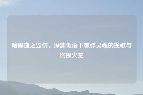 暗黑血之毁伤，深渊低语下破碎灵魂的挽歌与终极火蛇
