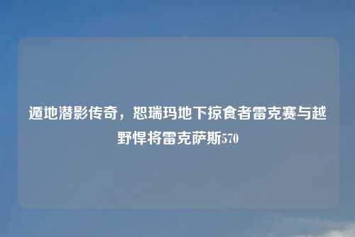 遁地潜影传奇，恕瑞玛地下掠食者雷克赛与越野悍将雷克萨斯570