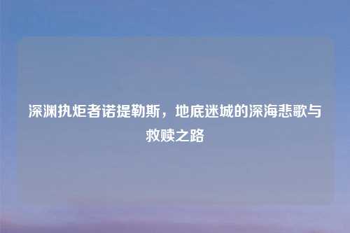 深渊执炬者诺提勒斯，地底迷城的深海悲歌与救赎之路