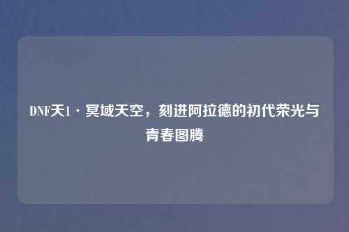 DNF天1·冥域天空，刻进阿拉德的初代荣光与青春图腾
